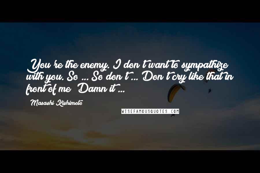 Masashi Kishimoto Quotes: You're the enemy. I don't want to sympathize with you. So ... So don't ... Don't cry like that in front of me! Damn it ...