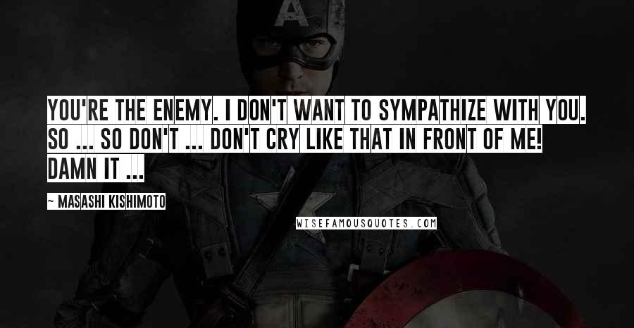 Masashi Kishimoto Quotes: You're the enemy. I don't want to sympathize with you. So ... So don't ... Don't cry like that in front of me! Damn it ...