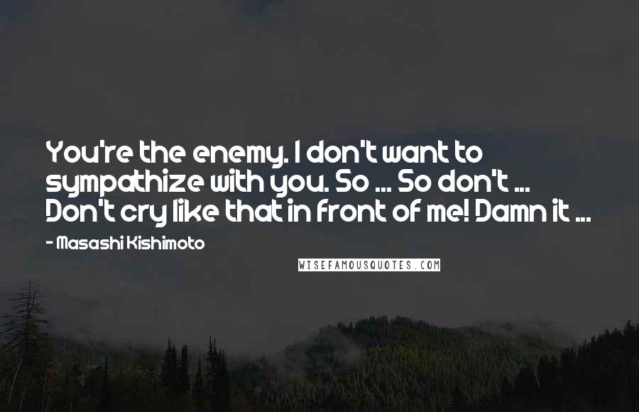 Masashi Kishimoto Quotes: You're the enemy. I don't want to sympathize with you. So ... So don't ... Don't cry like that in front of me! Damn it ...