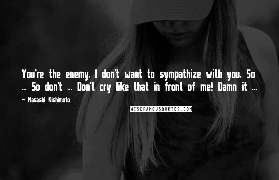 Masashi Kishimoto Quotes: You're the enemy. I don't want to sympathize with you. So ... So don't ... Don't cry like that in front of me! Damn it ...