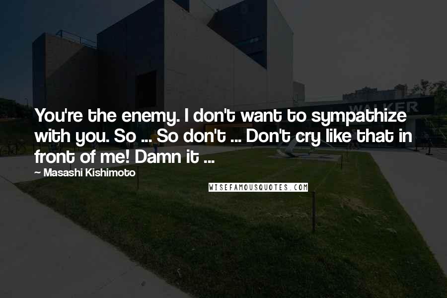 Masashi Kishimoto Quotes: You're the enemy. I don't want to sympathize with you. So ... So don't ... Don't cry like that in front of me! Damn it ...