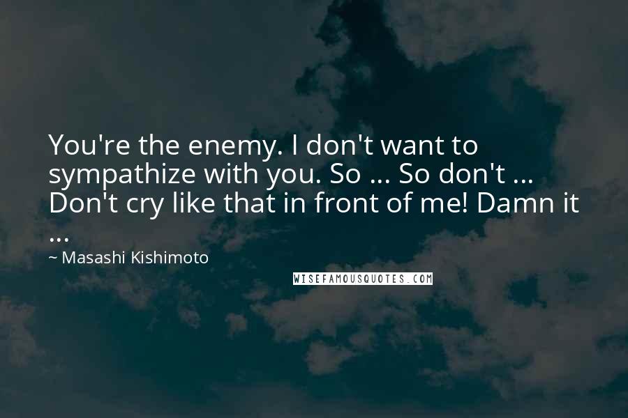 Masashi Kishimoto Quotes: You're the enemy. I don't want to sympathize with you. So ... So don't ... Don't cry like that in front of me! Damn it ...