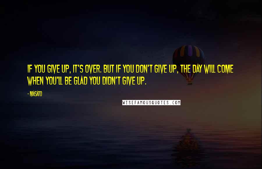 Masato Quotes: If you give up, it's over. But if you don't give up, the day will come when you'll be glad you didn't give up.