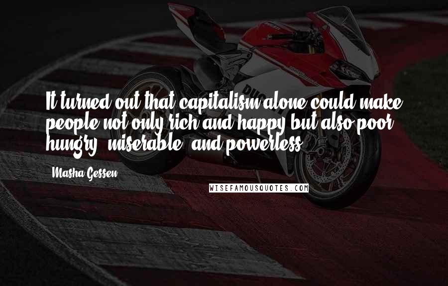 Masha Gessen Quotes: It turned out that capitalism alone could make people not only rich and happy but also poor, hungry, miserable, and powerless.