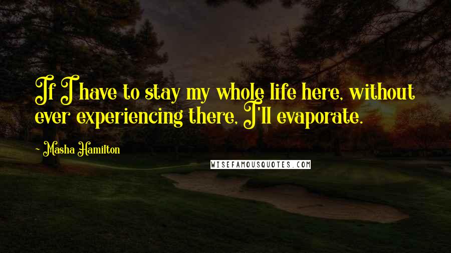 Masha Hamilton Quotes: If I have to stay my whole life here, without ever experiencing there, I'll evaporate.
