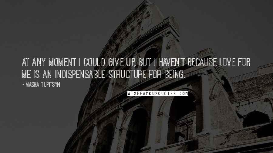 Masha Tupitsyn Quotes: At any moment I could give up, but I haven't because love for me is an indispensable structure for being.