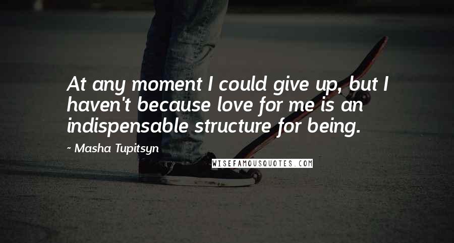 Masha Tupitsyn Quotes: At any moment I could give up, but I haven't because love for me is an indispensable structure for being.
