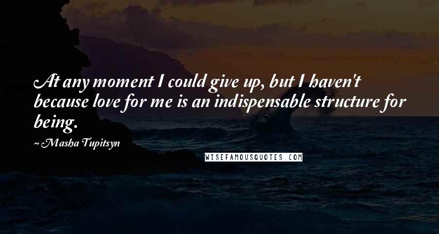 Masha Tupitsyn Quotes: At any moment I could give up, but I haven't because love for me is an indispensable structure for being.