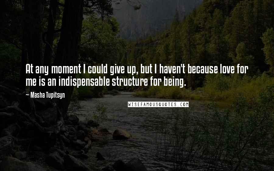 Masha Tupitsyn Quotes: At any moment I could give up, but I haven't because love for me is an indispensable structure for being.