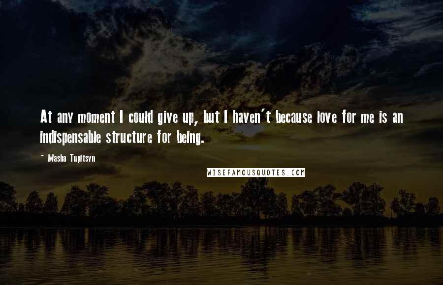 Masha Tupitsyn Quotes: At any moment I could give up, but I haven't because love for me is an indispensable structure for being.