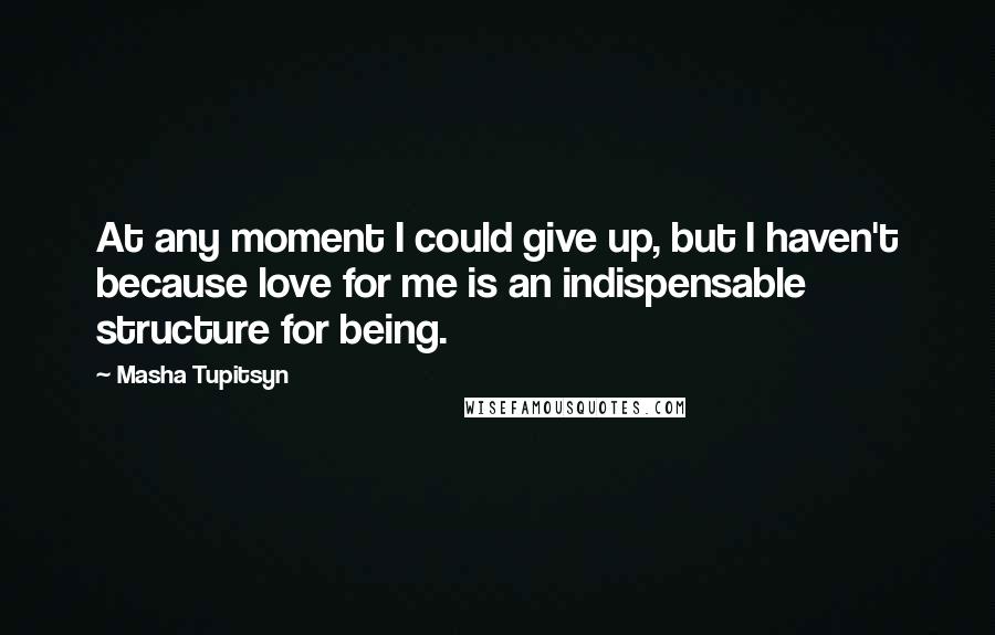 Masha Tupitsyn Quotes: At any moment I could give up, but I haven't because love for me is an indispensable structure for being.