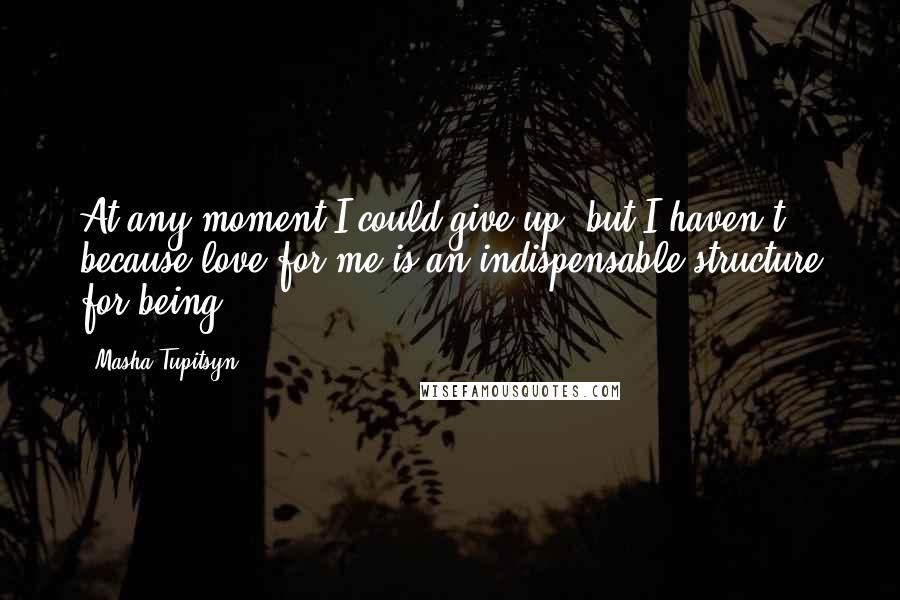 Masha Tupitsyn Quotes: At any moment I could give up, but I haven't because love for me is an indispensable structure for being.