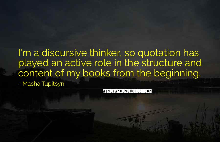 Masha Tupitsyn Quotes: I'm a discursive thinker, so quotation has played an active role in the structure and content of my books from the beginning.