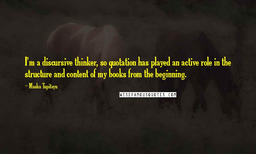 Masha Tupitsyn Quotes: I'm a discursive thinker, so quotation has played an active role in the structure and content of my books from the beginning.
