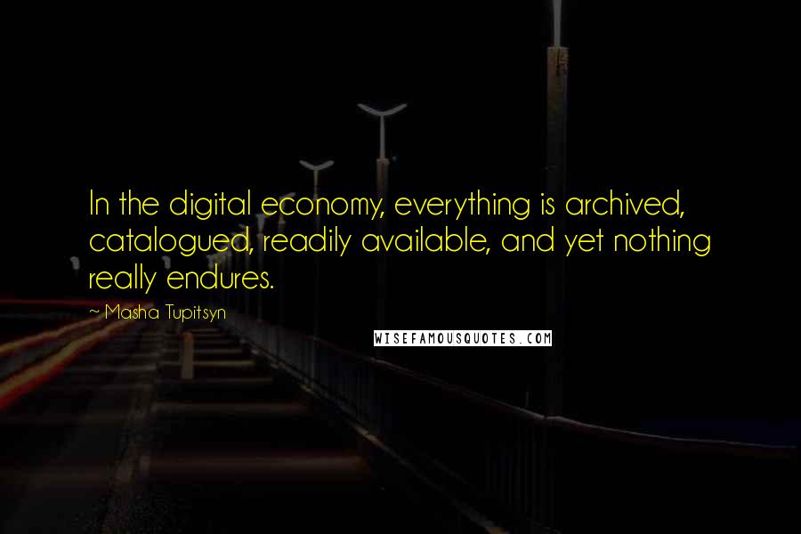 Masha Tupitsyn Quotes: In the digital economy, everything is archived, catalogued, readily available, and yet nothing really endures.