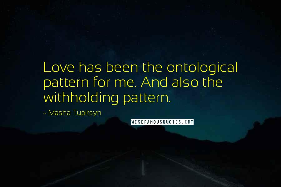 Masha Tupitsyn Quotes: Love has been the ontological pattern for me. And also the withholding pattern.