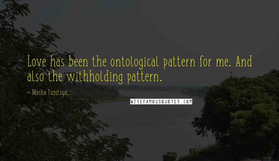 Masha Tupitsyn Quotes: Love has been the ontological pattern for me. And also the withholding pattern.