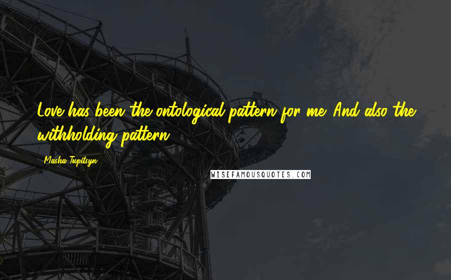 Masha Tupitsyn Quotes: Love has been the ontological pattern for me. And also the withholding pattern.