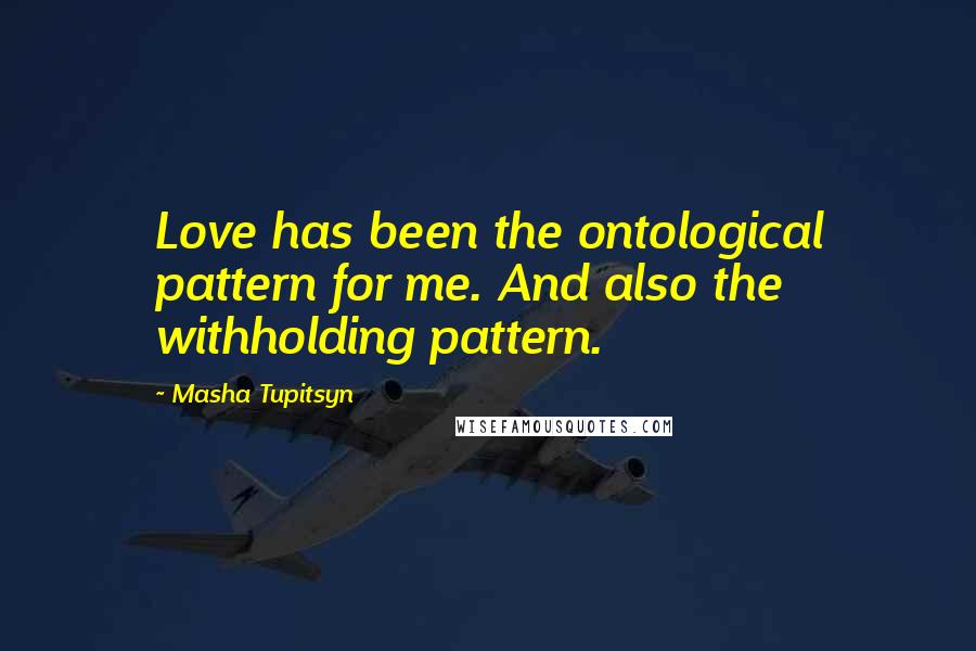 Masha Tupitsyn Quotes: Love has been the ontological pattern for me. And also the withholding pattern.