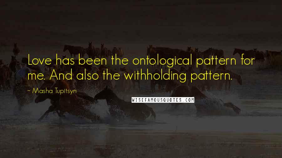 Masha Tupitsyn Quotes: Love has been the ontological pattern for me. And also the withholding pattern.