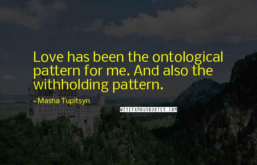 Masha Tupitsyn Quotes: Love has been the ontological pattern for me. And also the withholding pattern.