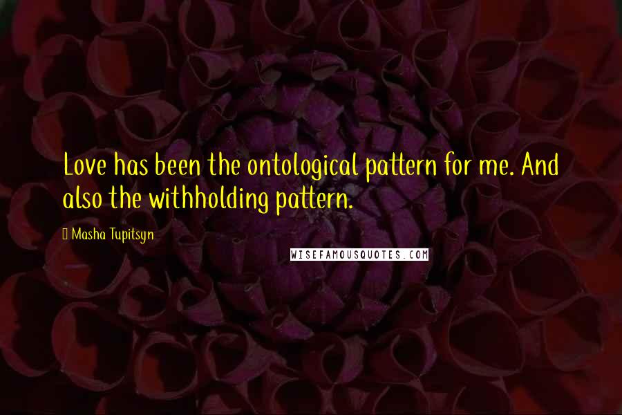 Masha Tupitsyn Quotes: Love has been the ontological pattern for me. And also the withholding pattern.