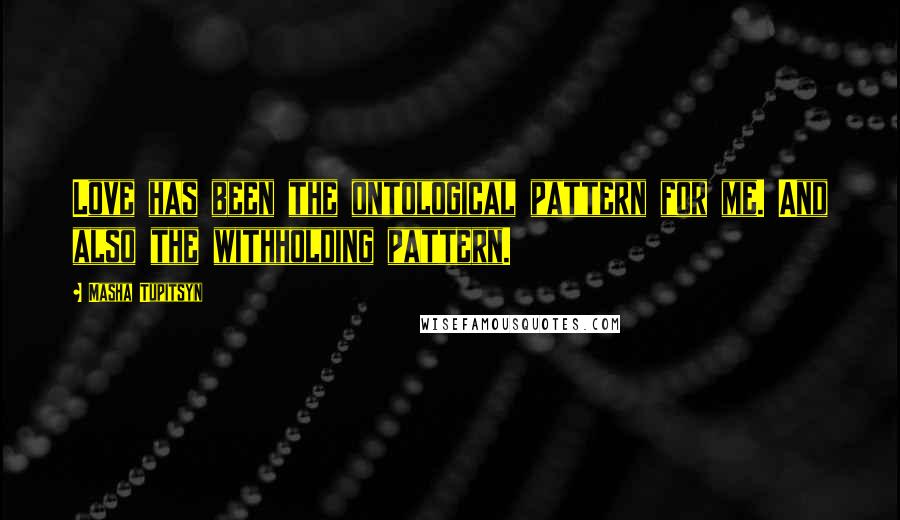 Masha Tupitsyn Quotes: Love has been the ontological pattern for me. And also the withholding pattern.