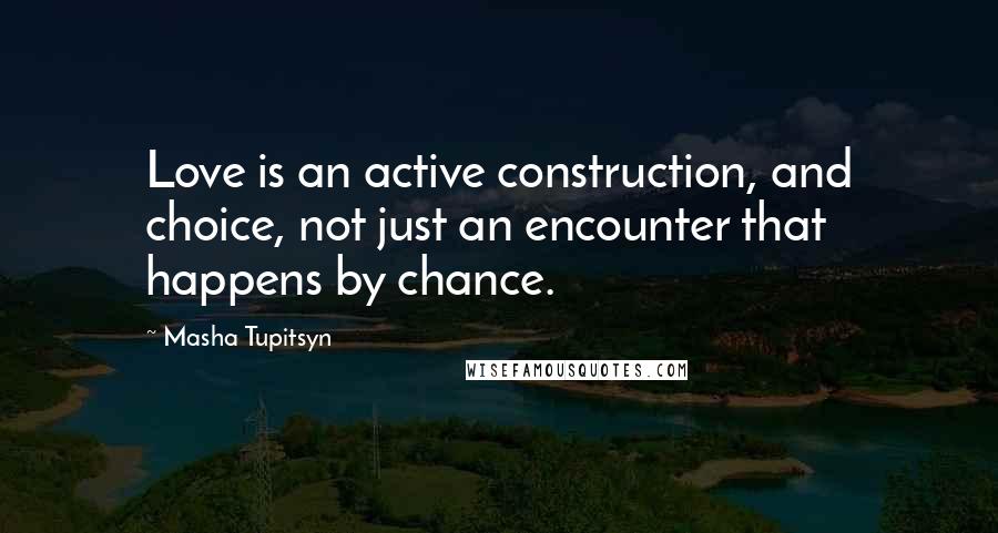 Masha Tupitsyn Quotes: Love is an active construction, and choice, not just an encounter that happens by chance.