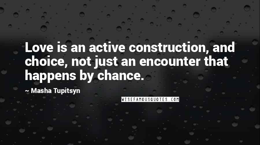 Masha Tupitsyn Quotes: Love is an active construction, and choice, not just an encounter that happens by chance.