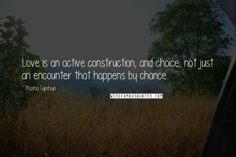 Masha Tupitsyn Quotes: Love is an active construction, and choice, not just an encounter that happens by chance.