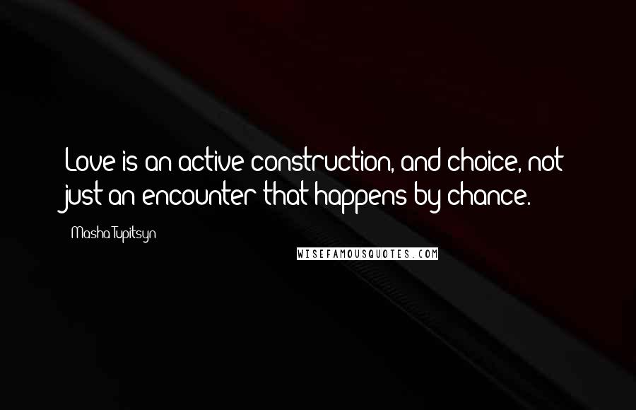 Masha Tupitsyn Quotes: Love is an active construction, and choice, not just an encounter that happens by chance.