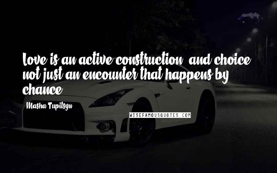 Masha Tupitsyn Quotes: Love is an active construction, and choice, not just an encounter that happens by chance.