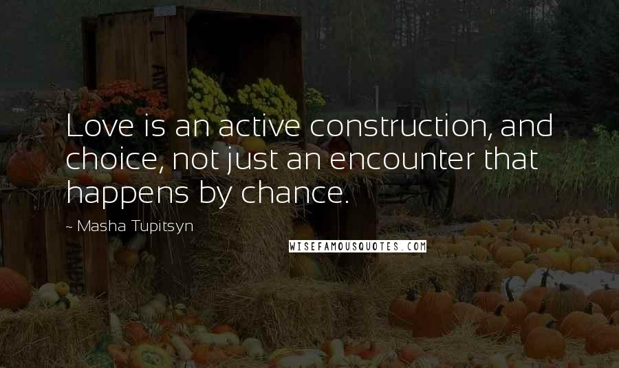 Masha Tupitsyn Quotes: Love is an active construction, and choice, not just an encounter that happens by chance.