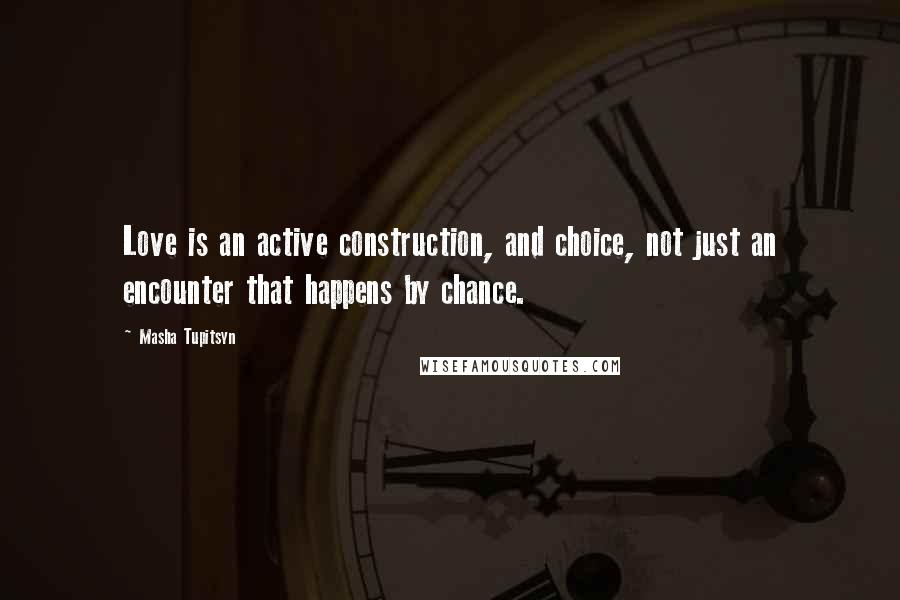 Masha Tupitsyn Quotes: Love is an active construction, and choice, not just an encounter that happens by chance.