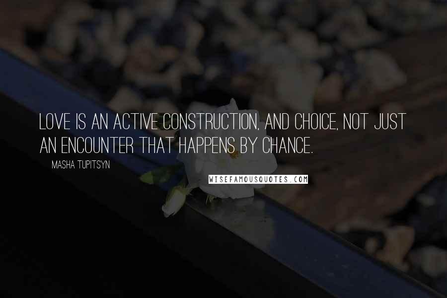 Masha Tupitsyn Quotes: Love is an active construction, and choice, not just an encounter that happens by chance.