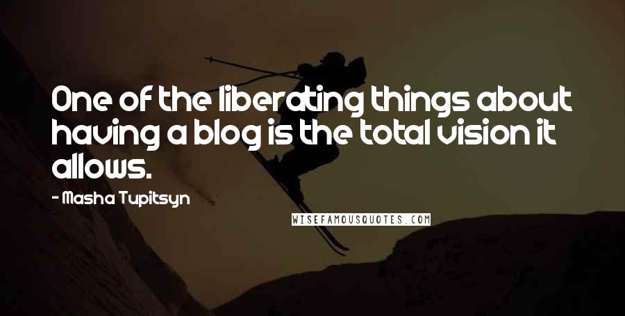 Masha Tupitsyn Quotes: One of the liberating things about having a blog is the total vision it allows.