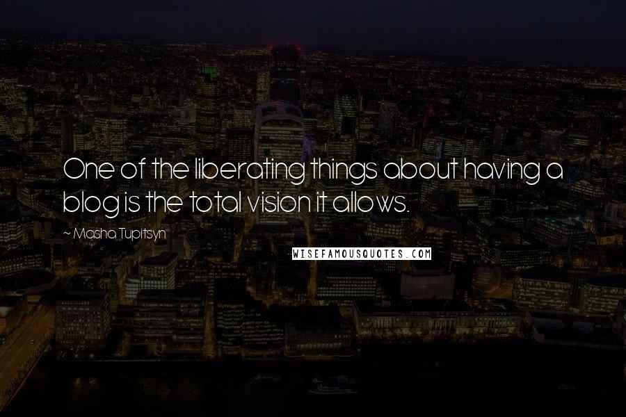 Masha Tupitsyn Quotes: One of the liberating things about having a blog is the total vision it allows.