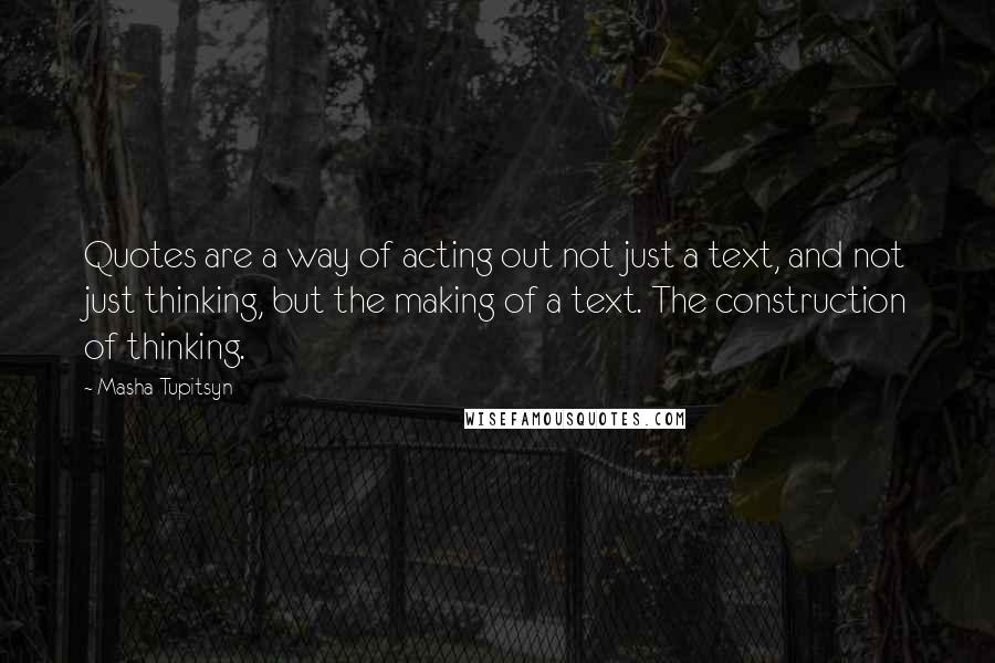 Masha Tupitsyn Quotes: Quotes are a way of acting out not just a text, and not just thinking, but the making of a text. The construction of thinking.
