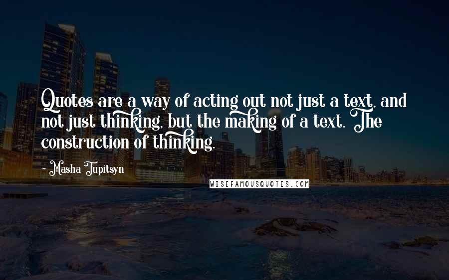 Masha Tupitsyn Quotes: Quotes are a way of acting out not just a text, and not just thinking, but the making of a text. The construction of thinking.