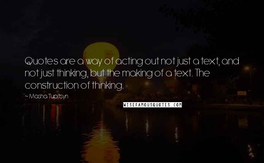 Masha Tupitsyn Quotes: Quotes are a way of acting out not just a text, and not just thinking, but the making of a text. The construction of thinking.