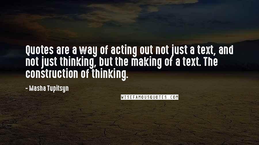 Masha Tupitsyn Quotes: Quotes are a way of acting out not just a text, and not just thinking, but the making of a text. The construction of thinking.