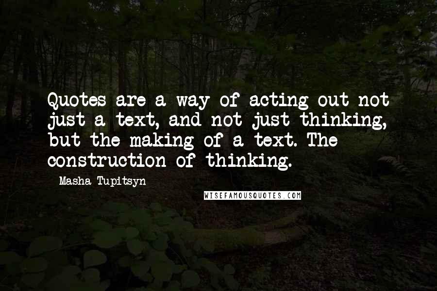 Masha Tupitsyn Quotes: Quotes are a way of acting out not just a text, and not just thinking, but the making of a text. The construction of thinking.