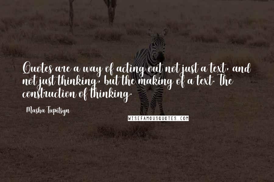 Masha Tupitsyn Quotes: Quotes are a way of acting out not just a text, and not just thinking, but the making of a text. The construction of thinking.