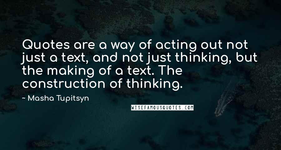 Masha Tupitsyn Quotes: Quotes are a way of acting out not just a text, and not just thinking, but the making of a text. The construction of thinking.
