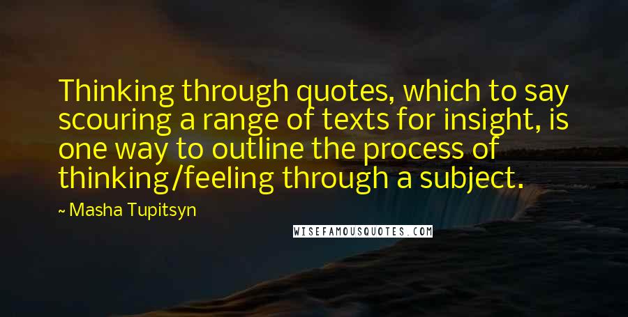 Masha Tupitsyn Quotes: Thinking through quotes, which to say scouring a range of texts for insight, is one way to outline the process of thinking/feeling through a subject.