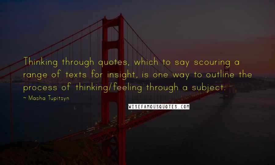Masha Tupitsyn Quotes: Thinking through quotes, which to say scouring a range of texts for insight, is one way to outline the process of thinking/feeling through a subject.