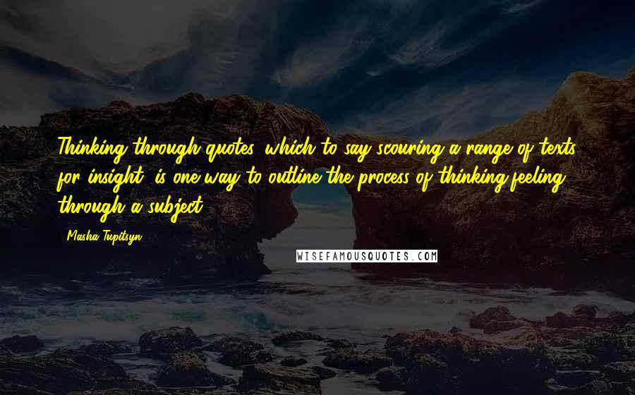 Masha Tupitsyn Quotes: Thinking through quotes, which to say scouring a range of texts for insight, is one way to outline the process of thinking/feeling through a subject.