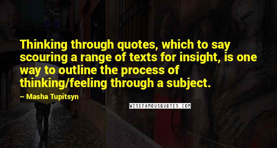 Masha Tupitsyn Quotes: Thinking through quotes, which to say scouring a range of texts for insight, is one way to outline the process of thinking/feeling through a subject.