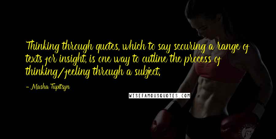 Masha Tupitsyn Quotes: Thinking through quotes, which to say scouring a range of texts for insight, is one way to outline the process of thinking/feeling through a subject.