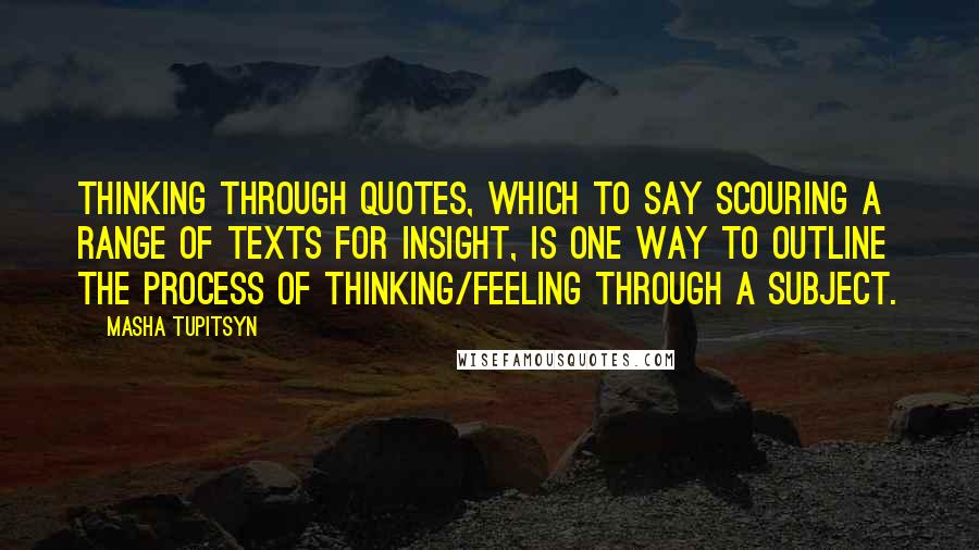 Masha Tupitsyn Quotes: Thinking through quotes, which to say scouring a range of texts for insight, is one way to outline the process of thinking/feeling through a subject.